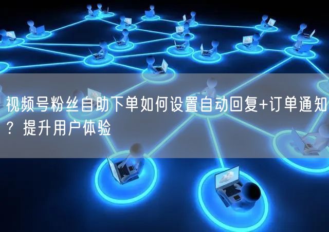视频号粉丝自助下单如何设置自动回复+订单通知?提升用户体验