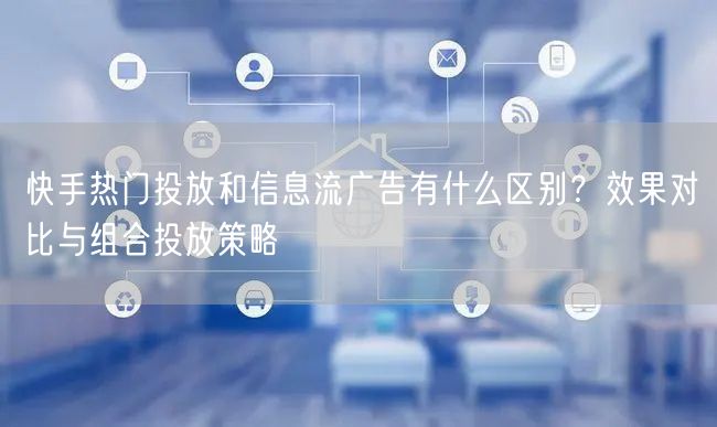 快手热门投放和信息流广告有什么区别?效果对比与组合投放策略