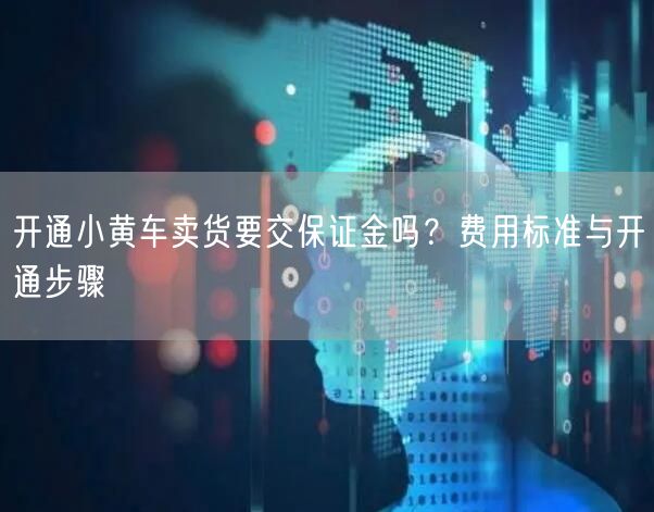 开通小黄车卖货要交保证金吗?费用标准与开通步骤