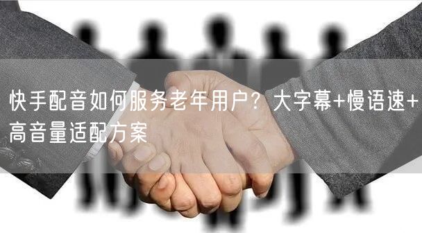 快手配音如何服务老年用户?大字幕+慢语速+高音量适配方案