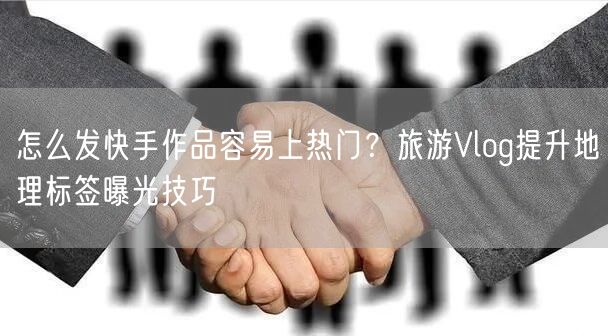 怎么发快手作品容易上热门?旅游Vlog提升地理标签曝光技巧