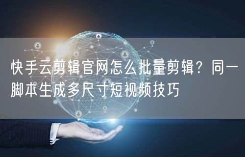 快手云剪辑官网怎么批量剪辑?同一脚本生成多尺寸短视频技巧