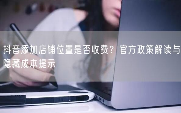 抖音添加店铺位置是否收费?官方政策解读与隐藏成本提示